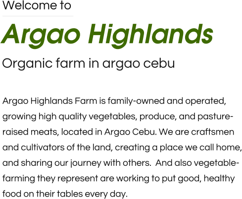 Welcome to Argao Highlands Organic farm in argao cebu Argao Highlands Farm is family-owned and operated,  growing high quality vegetables, produce, and pasture-raised meats, located in Argao Cebu. We are craftsmen and cultivators of the land, creating a place we call home, and sharing our journey with others.  And also vegetable-farming they represent are working to put good, healthy food on their tables every day.