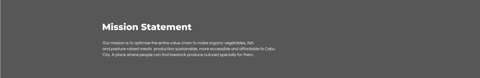 Mission Statement Our mission is to optimise the entire value chain to make organic vegetables, fish  and pasture-raised meats  production sustainable, more accessible and affordable to Cebu City. A place where people can find livestock produce nutured specially for them.