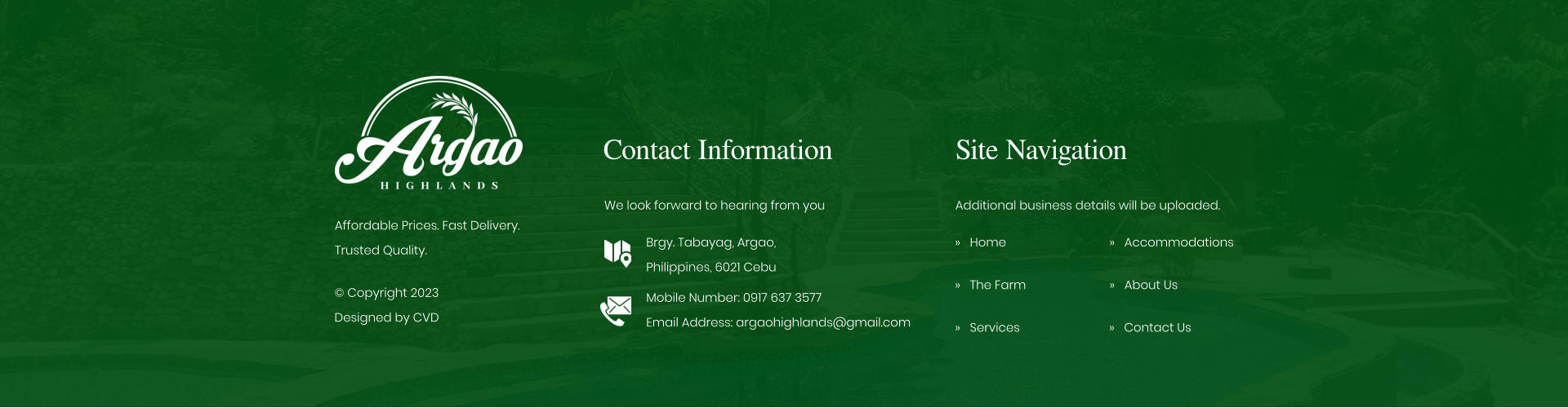 Contact Information We look forward to hearing from you Brgy. Tabayag, Argao,  Philippines, 6021 Cebu Mobile Number: 0917 637 3577Email Address: argaohighlands@gmail.com Site Navigation    Home    The Farm    Services Additional business details will be uploaded.    Accommodations    About Us Affordable Prices. Fast Delivery. Trusted Quality.  Copyright 2023 Designed by CVD    Contact Us