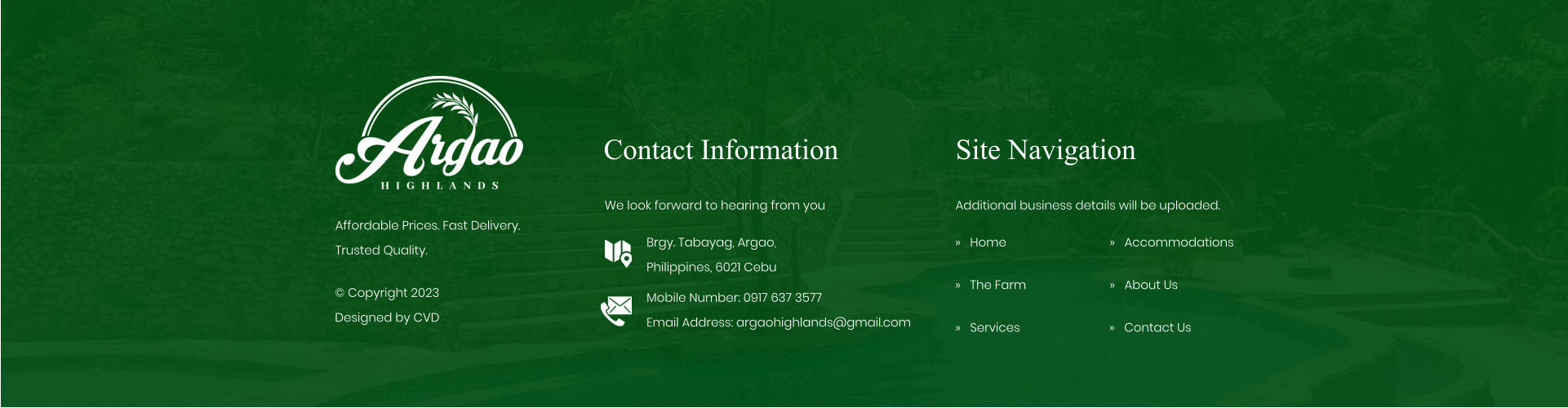 Contact Information We look forward to hearing from you Brgy. Tabayag, Argao,  Philippines, 6021 Cebu Mobile Number: 0917 637 3577Email Address: argaohighlands@gmail.com Site Navigation �   Home �   The Farm �   Services Additional business details will be uploaded. �   Accommodations �   About Us Affordable Prices. Fast Delivery. Trusted Quality. � Copyright 2023 Designed by CVD �   Contact Us