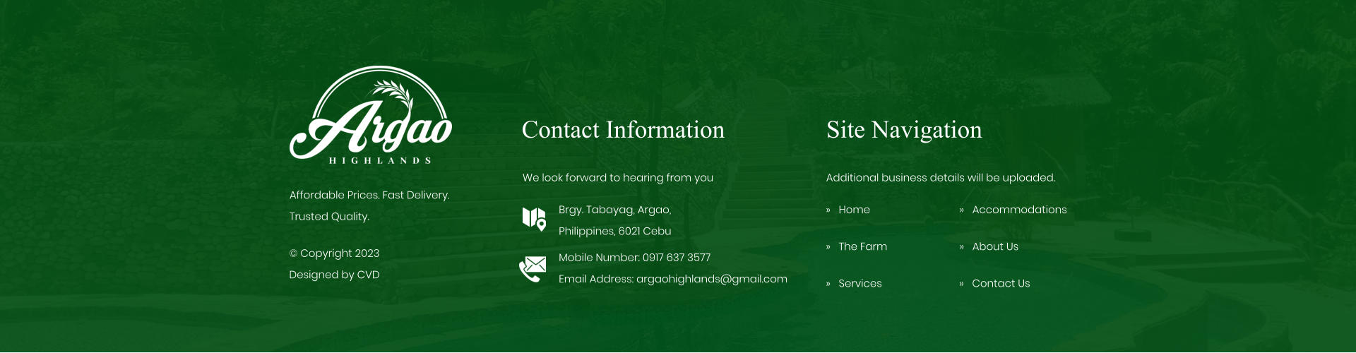 Contact Information We look forward to hearing from you Brgy. Tabayag, Argao,  Philippines, 6021 Cebu Mobile Number: 0917 637 3577Email Address: argaohighlands@gmail.com Site Navigation �   Home �   The Farm �   Services Additional business details will be uploaded. �   Accommodations �   About Us Affordable Prices. Fast Delivery. Trusted Quality. � Copyright 2023 Designed by CVD �   Contact Us